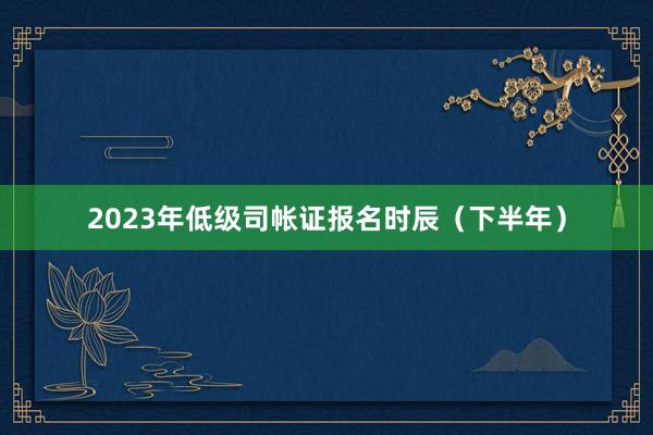 2023年低级司帐证报名时辰（下半年）