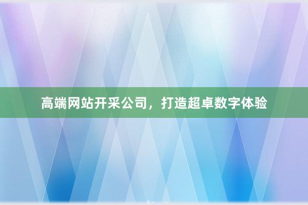 高端网站开采公司，打造超卓数字体验