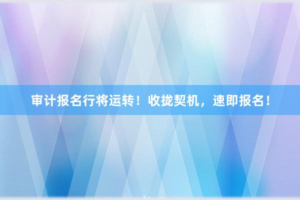 审计报名行将运转！收拢契机，速即报名！