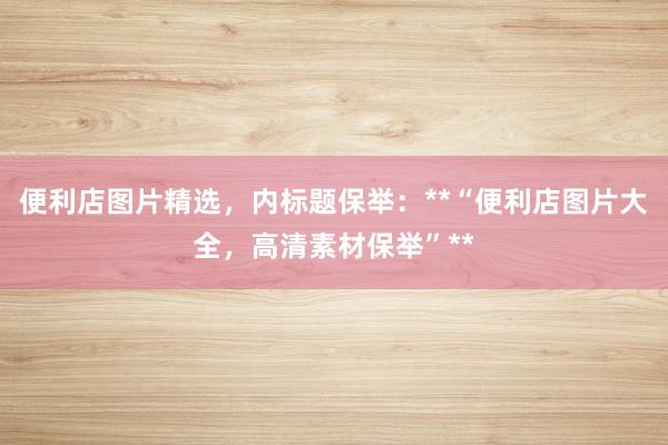 便利店图片精选，内标题保举：**“便利店图片大全，高清素材保举”**