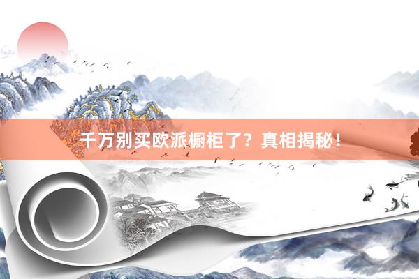 千万别买欧派橱柜了？真相揭秘！