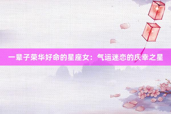 一辈子荣华好命的星座女：气运迷恋的庆幸之星