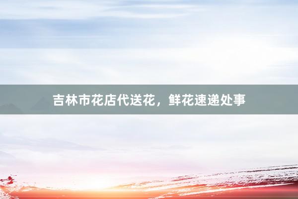 吉林市花店代送花，鲜花速递处事