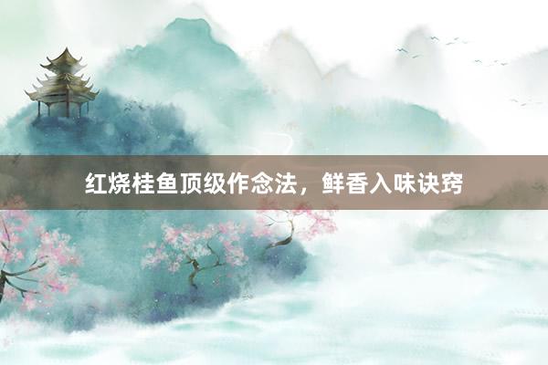 红烧桂鱼顶级作念法，鲜香入味诀窍