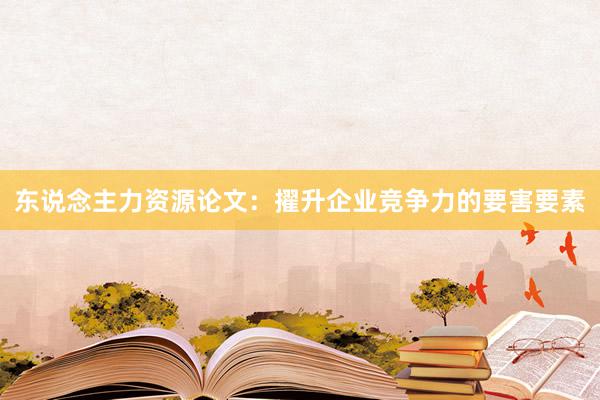 东说念主力资源论文：擢升企业竞争力的要害要素
